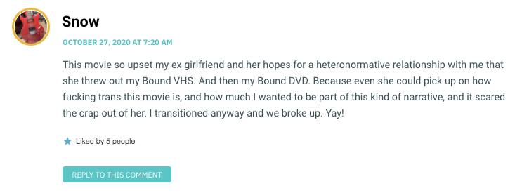 This movie so upset my ex girlfriend and her hopes for a heteronormative relationship with me that she threw out my Bound VHS. And then my Bound DVD. Because even she could pick up on how fucking trans this movie is, and how much I wanted to be part of this kind of narrative, and it scared the crap out of her. I transitioned anyway and we broke up. Yay!