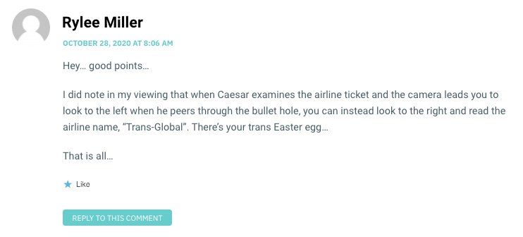 Hey… good points… I did note in my viewing that when Caesar examines the airline ticket and the camera leads you to look to the left when he peers through the bullet hole, you can instead look to the right and read the airline name, “Trans-Global”. There’s your trans Easter egg… That is all…