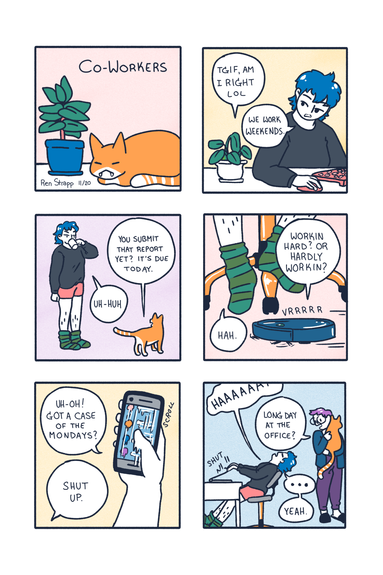 A six panel comic. In it a blue haired queer works from home and talks to their co-worker — by which of course we mean, their cat — about the comings and goings of the day. The cat asks if they's submitted their report yet, or if they are "workin hard or hardly working" until finally our blue haired pal says: Shut Up! Then their partner, a purple haired queer with glasses, comes in to pick up the cat. They ask, "Long day at the office?"