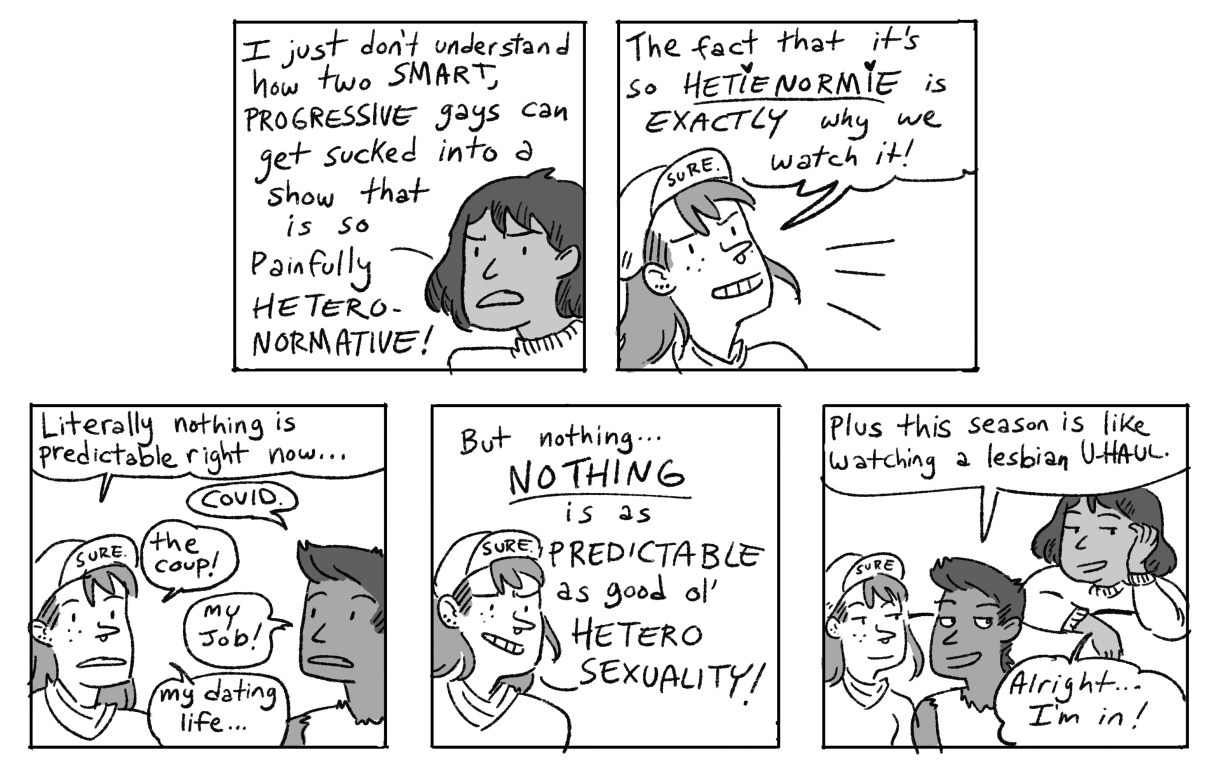 In a five panel, hand drawn, black-and-white comic, the other two friends explain that they watch "The Bachelorette" precisely because it is bad, predictable television. In this day and age with so many things going wrong, it is nice to have a television show that is predictable and they always know what will happen. Plus, the friends say, this season is like "watching a lesbian UHaul." And that's what sells the third friend! They come to sit down on the couch, "Alright! I'm In!" 