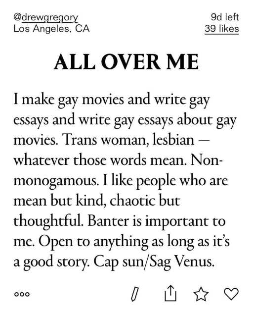 All Over Me: I make gay movies and write gay essays and write gay essays about gay movies. Trans women, lesbian — whatever those words mean. Non-monogamous. I like people who are mean but kind, chaotic but thoughtful. Banter is important to me. Open to anything as long as it's a good stroy. Cap sun/Sag Venus.