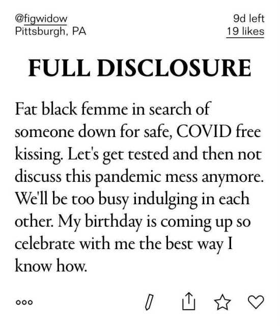 Full Disclosure - Fat black femme in search of someone down for safe, COVID free kissing. Let's get tested and then not discuss this pandemic mess anymore. We'll be too busy indulging in each other. My birthday is coming up so celebrate with me the best way I know how.