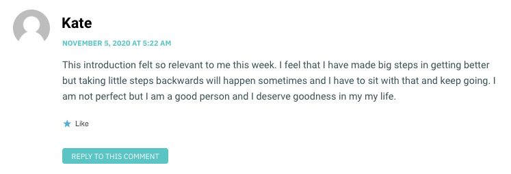 This introduction felt so relevant to me this week. I feel that I have made big steps in getting better but taking little steps backwards will happen sometimes and I have to sit with that and keep going. I am not perfect but I am a good person and I deserve goodness in my my life.