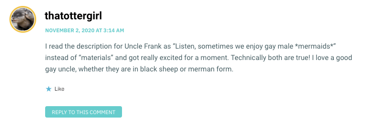 I read the description for Uncle Frank as “Listen, sometimes we enjoy gay male *mermaids*” instead of “materials” and got really excited for a moment. Technically both are true! I love a good gay uncle, whether they are in black sheep or merman form.