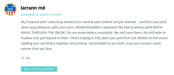 My husband and I were long distance for several years before we got married – and this was back when long-distance calls cost extra. (#OlderStraddlers represent! We had to phone uphill BOTH WAYS, THROUGH THE SNOW.) So we wrote letters constantly. We still have them. We still refer to in-jokes that got started in them. Here’s hoping in fifty years you and Plum are settled on the couch reading your old letters together and smiling. Good health to you both, may your reunion come sooner than you fear.
