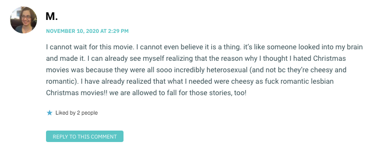 I cannot wait for this movie. I cannot even believe it is a thing. it’s like someone looked into my brain and made it. I can already see myself realizing that the reason why I thought I hated Christmas movies was because they were all sooo incredibly heterosexual (and not bc they’re cheesy and romantic). I have already realized that what I needed were cheesy as fuck romantic lesbian Christmas movies!! we are allowed to fall for those stories, too!