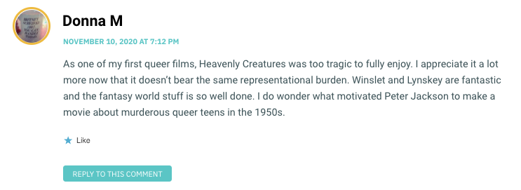 As one of my first queer films, Heavenly Creatures was too tragic to fully enjoy. I appreciate it a lot more now that it doesn’t bear the same representational burden. Winslet and Lynskey are fantastic and the fantasy world stuff is so well done. I do wonder what motivated Peter Jackson to make a movie about murderous queer teens in the 1950s.