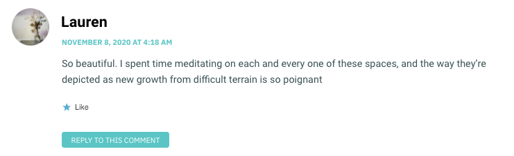 So beautiful. I spent time meditating on each and every one of these spaces, and the way they’re depicted as new growth from difficult terrain is so poignant