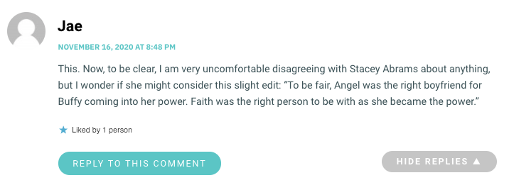This. Now, to be clear, I am very uncomfortable disagreeing with Stacey Abrams about anything, but I wonder if she might consider this slight edit: “To be fair, Angel was the right boyfriend for Buffy coming into her power. Faith was the right person to be with as she became the power.