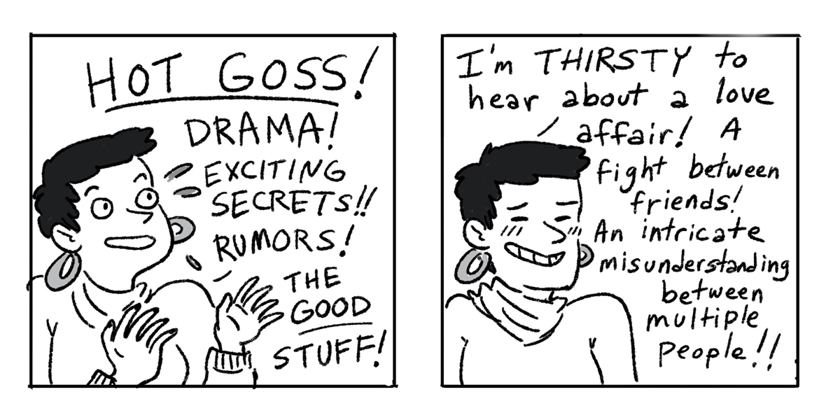 In a two panel black-and-white comic, a queer person with short hair and earrings wants to hear about all the "Hot Gos!" Gossip, anything exciting to just help break up the monotony of pandemic life.