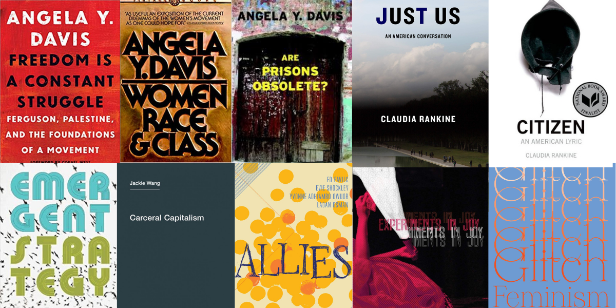 a collage of book covers: Freedom is Constant Struggle by Angela Davis; Women, Race & Class by Angela Davis; Are Prisons Obsolete? by Angela Davis; Just Us by Claudia Rankine; Citizen by Claudia Rankine; Emergent Strategy by adrienne maree brown; Carceral Capitalism by Jackie Wang; ALLIES from The Boston Review; Experiments in Joy by Gabrielle Civil; Glitch Feminism by Legacy Russell