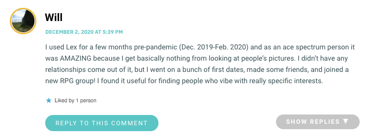 I used Lex for a few months pre-pandemic (Dec. 2019-Feb. 2020) and as an ace spectrum person it was AMAZING because I get basically nothing from looking at people’s pictures. I didn’t have any relationships come out of it, but I went on a bunch of first dates, made some friends, and joined a new RPG group! I found it useful for finding people who vibe with really specific interests.