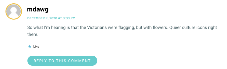 So what I’m hearing is that the Victorians were flagging, but with flowers. Queer culture icons right there.