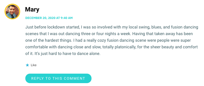 Just before lockdown started, I was so involved with my local swing, blues, and fusion dancing scenes that I was out dancing three or four nights a week. Having that taken away has been one of the hardest things. I had a really cozy fusion dancing scene were people were super comfortable with dancing close and slow, totally platonically, for the sheer beauty and comfort of it. It’s just hard to have to dance alone.