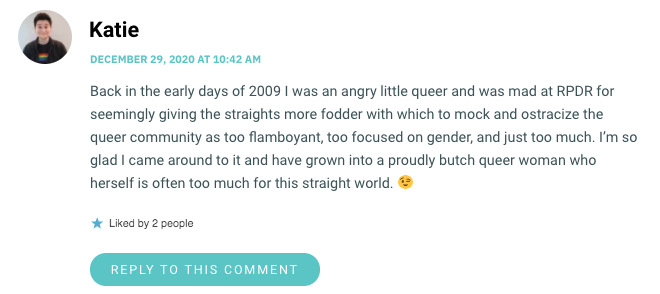 Back in the early days of 2009 I was an angry little queer and was mad at RPDR for seemingly giving the straights more fodder with which to mock and ostracize the queer community as too flamboyant, too focused on gender, and just too much. I’m so glad I came around to it and have grown into a proudly butch queer woman who herself is often too much for this straight world. 😉
