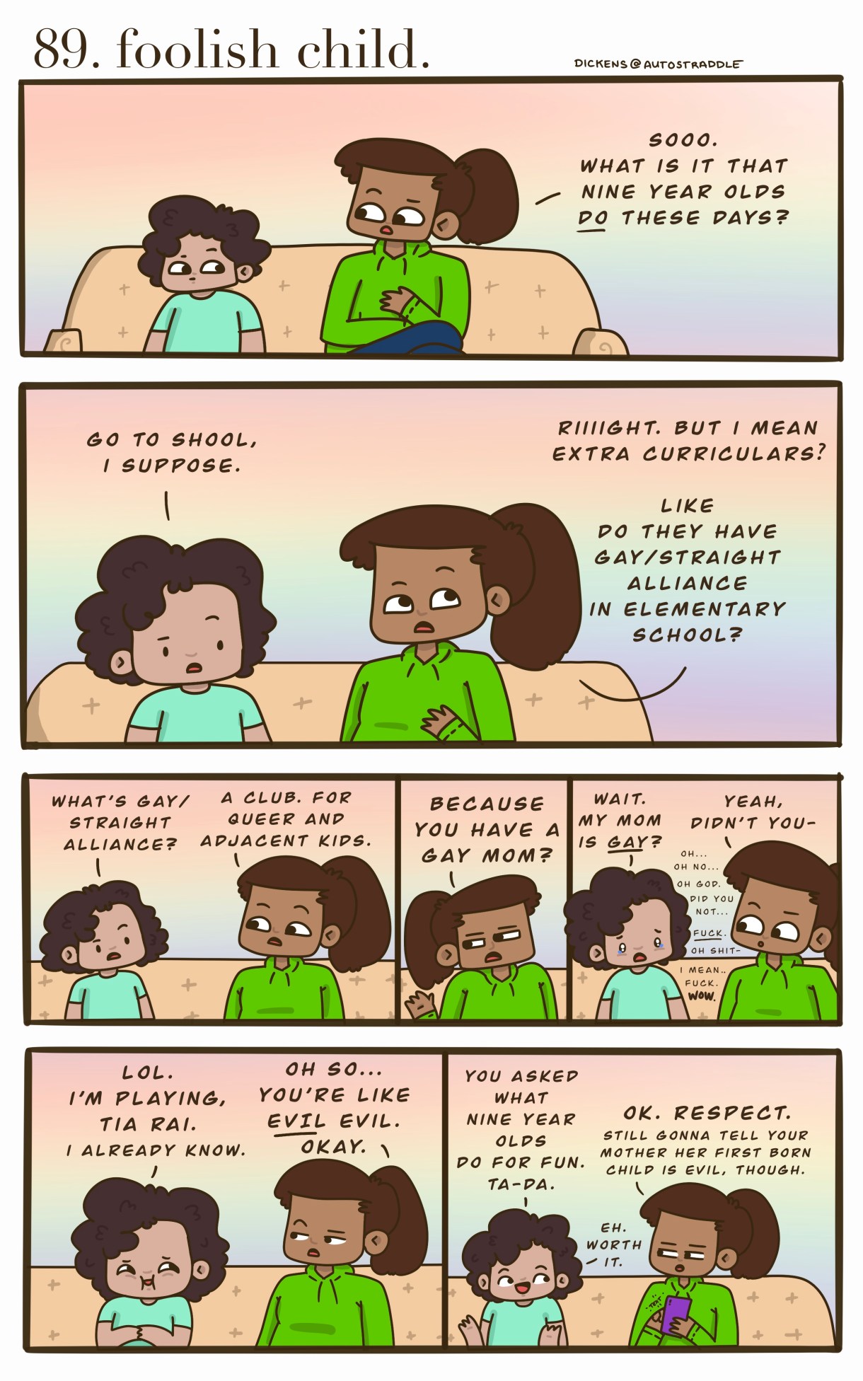 A small brown child sits on the couch with their aunt. The child is in a turquoise shirt and the aunt is in a green hoodie with a ponytail. She asks the child, "what do kids Do these days?" They joke for a while until the aunt asks if the child is a member of the Gay/Straight Alliance at school, since their mom is gay. The child proceeds to feign innocence that they didn't know their mom is gay, causing their aunt to get embarrassed on purpose. The kid then bursts out laughing, "You asked what nine-year-olds do for fun? TA-DA!" And the aunt grumbles that the child is evil.