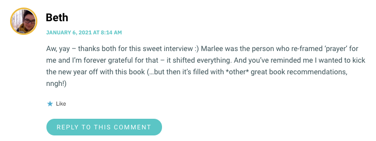 Aw, yay – thanks both for this sweet interview :) Marlee was the person who re-framed ‘prayer’ for me and I’m forever grateful for that – it shifted everything. And you’ve reminded me I wanted to kick the new year off with this book (…but then it’s filled with *other* great book recommendations, nngh!)