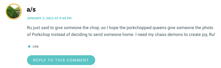 Ru just said to give someone the chop, so I hope the porkchopped queens give someone the photo of Porkchop instead of deciding to send someone home. I need my chaos demons to create joy, Ru!