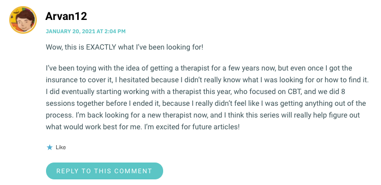 Wow, this is EXACTLY what I’ve been looking for! I’ve been toying with the idea of getting a therapist for a few years now, but even once I got the insurance to cover it, I hesitated because I didn’t really know what I was looking for or how to find it. I did eventually starting working with a therapist this year, who focused on CBT, and we did 8 sessions together before I ended it, because I really didn’t feel like I was getting anything out of the process. I’m back looking for a new therapist now, and I think this series will really help figure out what would work best for me. I’m excited for future articles!