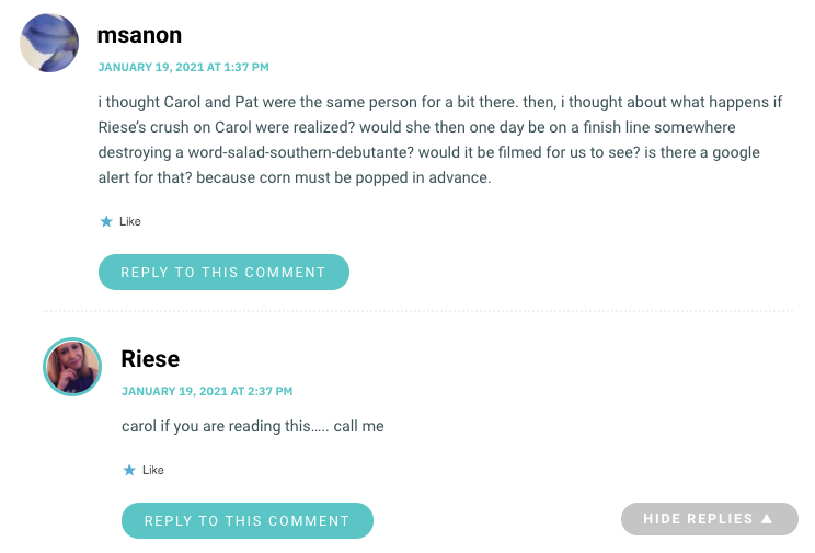 i thought Carol and Pat were the same person for a bit there. then, i thought about what happens if Riese’s crush on Carol were realized? would she then one day be on a finish line somewhere destroying a word-salad-southern-debutante? would it be filmed for us to see? is there a google alert for that? because corn must be popped in advance.