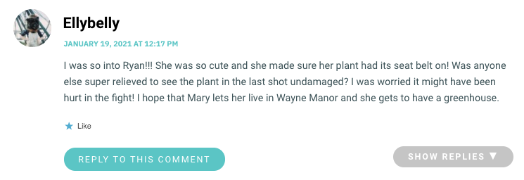 I was so into Ryan!!! She was so cute and she made sure her plant had its seat belt on! Was anyone else super relieved to see the plant in the last shot undamaged? I was worried it might have been hurt in the fight! I hope that Mary lets her live in Wayne Manor and she gets to have a greenhouse.