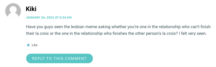 Have you guys seen the lesbian meme asking whether you’re one in the relationship who can’t finish their la croix or the one in the relationship who finishes the other person’s la croix? I felt very seen.