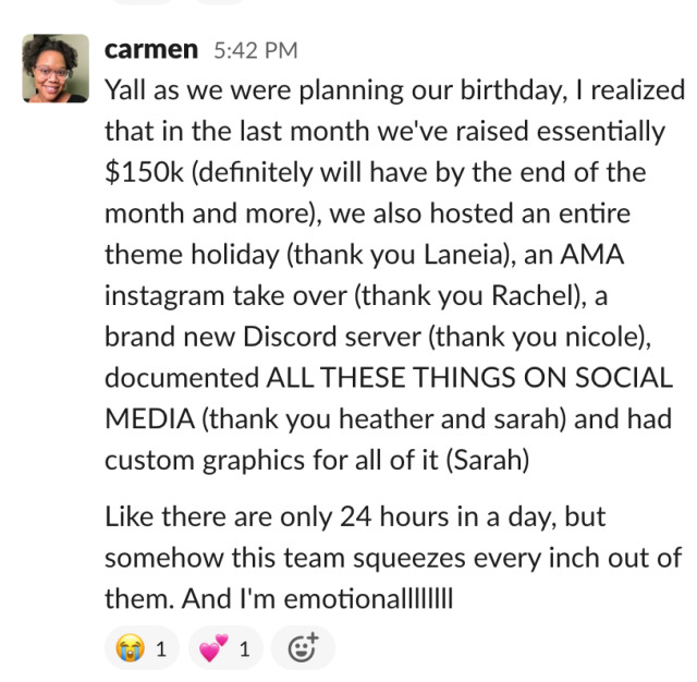 From Carmen on slack: Yall as we were planning our birthday, I realized that in the last month we've raised essentially $150k (definitely will have by the end of the month and more), we also hosted an entire theme holiday (thank you Laneia), an AMA instagram take over (thank you Rachel), a brand new Discord server (thank you nicole), documented ALL THESE THINGS ON SOCIAL MEDIA (thank you heather and sarah) and had custom graphics for all of it (Sarah). Like there are only 24 hours in a day, but somehow this team squeezes every inch out of them. And I'm emotionallllllll.