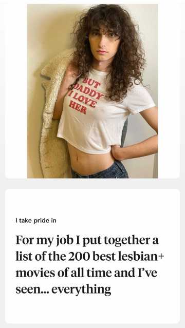 A photo of Drew wearing a shirt that reads BUT DADDY I LOVE HER and the prompt "I take pride in: For my job I put together a list of the 200 best lesbian movies of all time and I've seen.. everything"