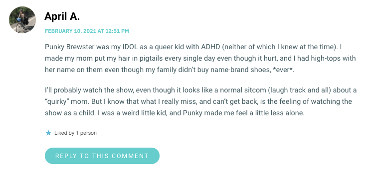 Punky Brewster was my IDOL as a queer kid with ADHD (neither of which I knew at the time). I made my mom put my hair in pigtails every single day even though it hurt, and I had high-tops with her name on them even though my family didn’t buy name-brand shoes, *ever*. I’ll probably watch the show, even though it looks like a normal sitcom (laugh track and all) about a “quirky