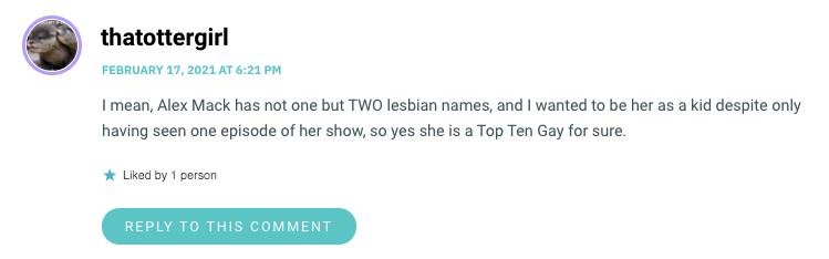 I mean, Alex Mack has not one but TWO lesbian names, and I wanted to be her as a kid despite only having seen one episode of her show, so yes she is a Top Ten Gay for sure.