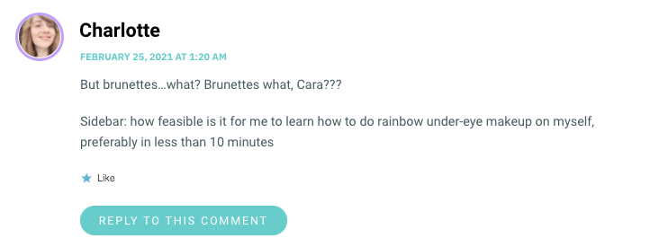 But brunettes…what? Brunettes what, Cara??? Sidebar: how feasible is it for me to learn how to do rainbow under-eye makeup on myself, preferably in less than 10 minutes