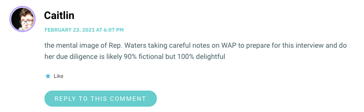 the mental image of Rep. Waters taking careful notes on WAP to prepare for this interview and do her due diligence is likely 90% fictional but 100% delightful