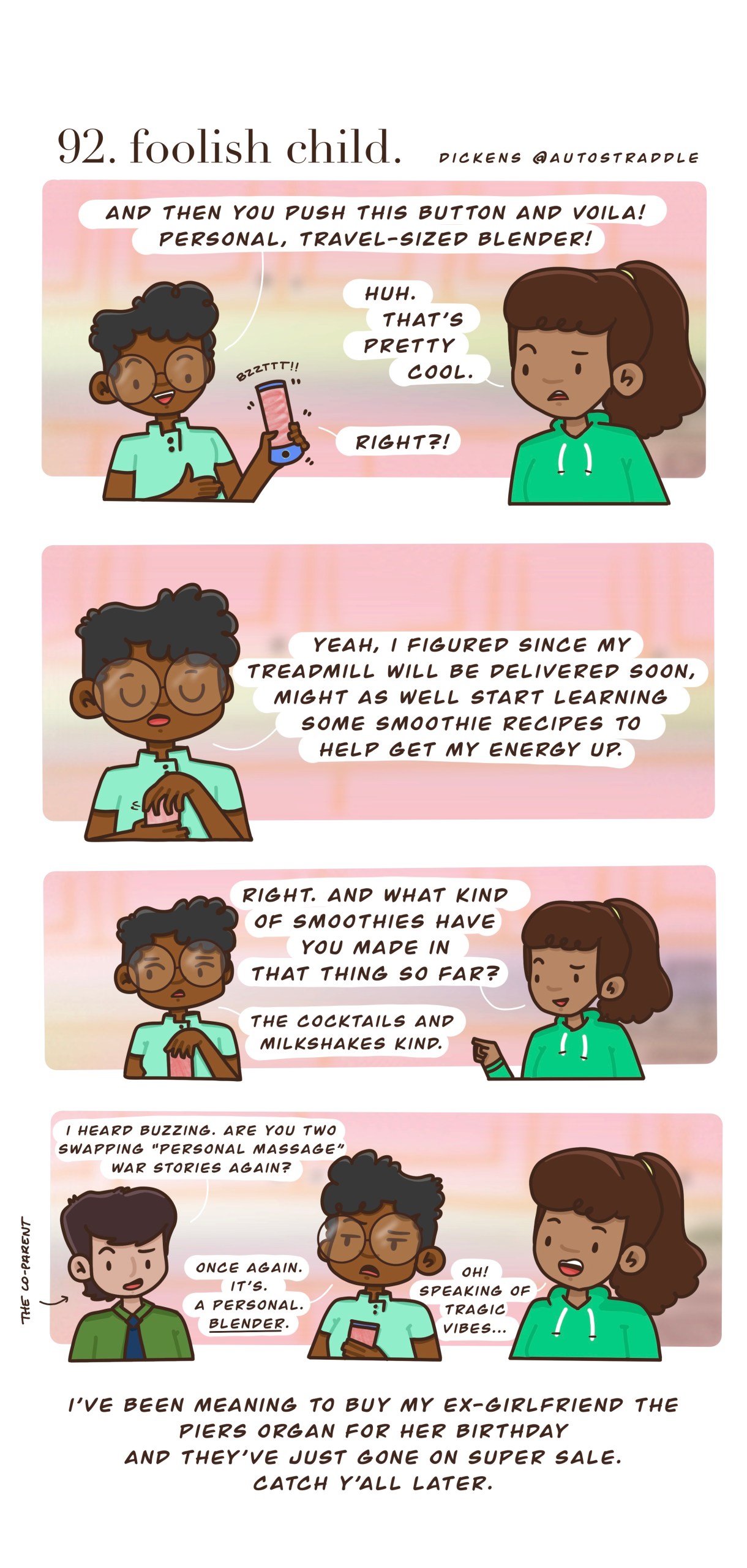In a four panel drawn comic, Dickens and their friend are in green shirts against a pink background. Dickens is explaining the perks of their new personal blender, which they bought in hopes of getting their energy up to go along with their new treadmill. So far though, they've only made cocktails and milkshakes with it. A third friend joins them, asking "I heard buzzing. Are you two swapping 'personal massage' war stories again?"