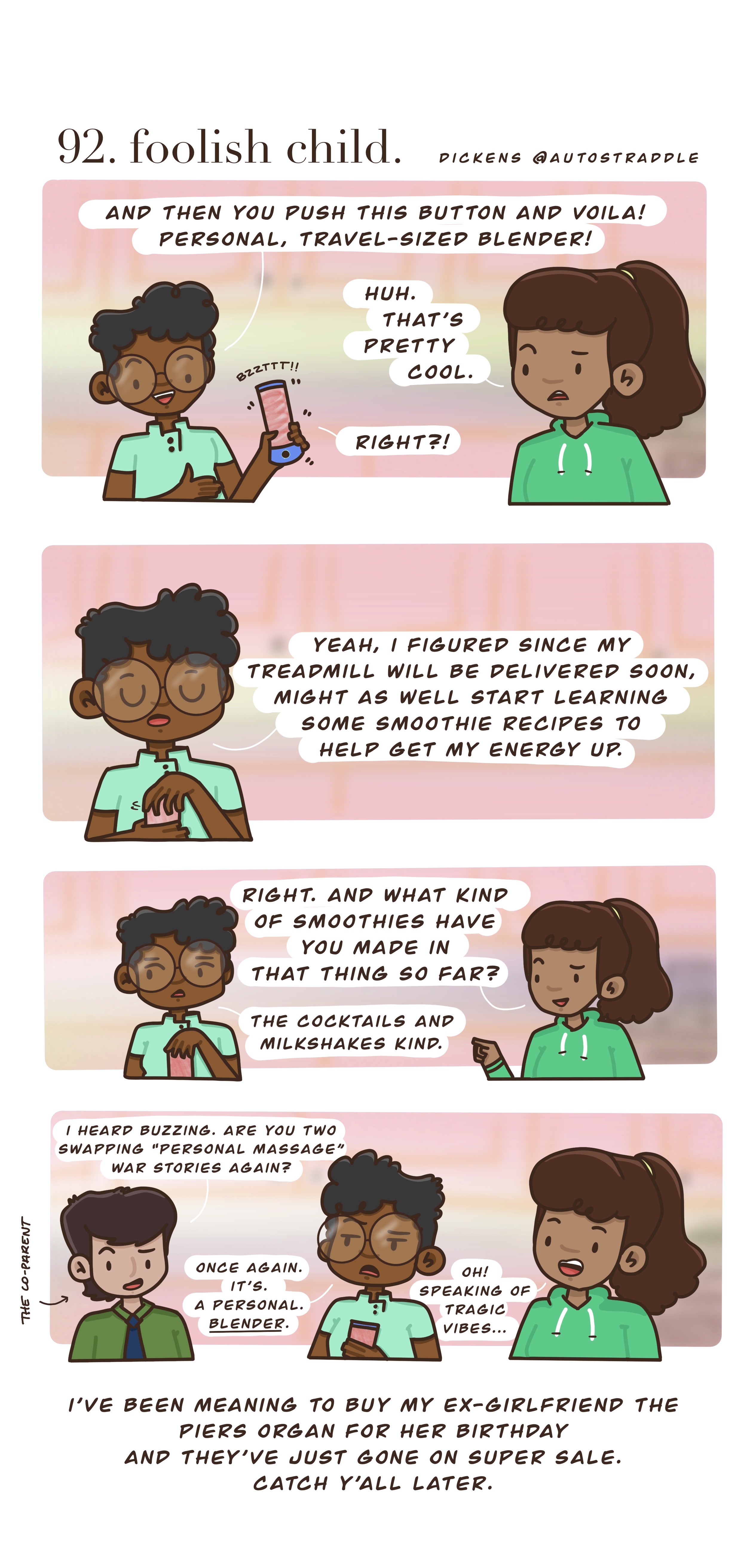 In a four panel drawn comic, Dickens and their friend are in green shirts against a pink background. Dickens is explaining the perks of their new personal blender, which they bought in hopes of getting their energy up to go along with their new treadmill. So far though, they've only made cocktails and milkshakes with it. A third friend joins them, asking "I heard buzzing. Are you two swapping 'personal massage' war stories again?"
