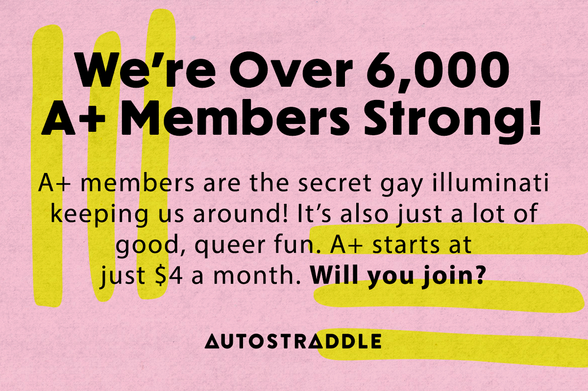 We're Over 6000 A+ Members Strong! A+ members are the secret gay illuminati keeping us around! It's also just a lot of good, queer fun. A+ starts at just $4 a month. Will you join?