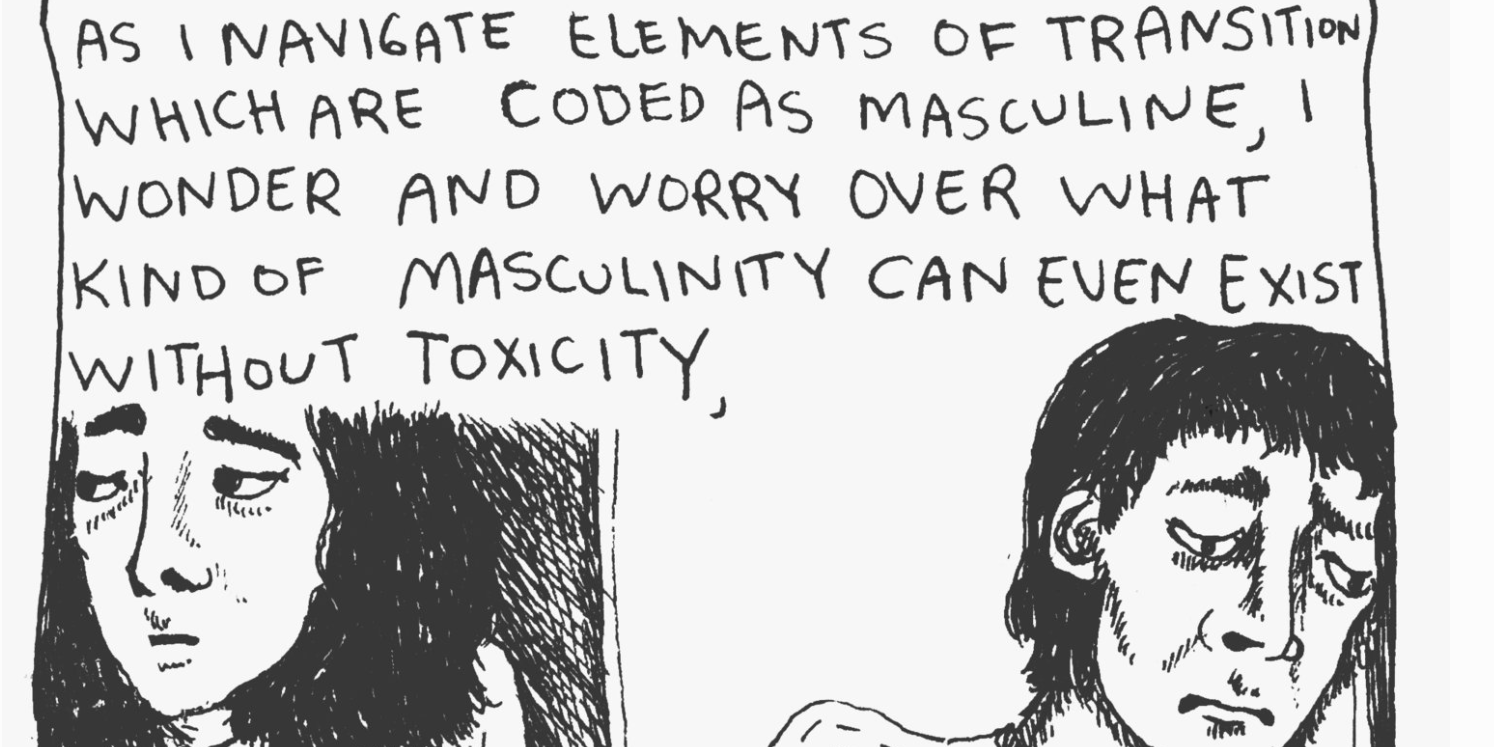 A crop of a black&white hand-drawn comic panel; a dialogue panel reads "As I navigate elements of transition which are coded as masculine, I wonder and worry over what kind of masculinity can even exist without toxicity," and two drawings of two different faces, both looking tired and concerned, facing in opposing directions