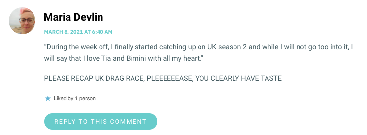 “During the week off, I finally started catching up on UK season 2 and while I will not go too into it, I will say that I love Tia and Bimini with all my heart.” PLEASE RECAP UK DRAG RACE, PLEEEEEEASE, YOU CLEARLY HAVE TASTE