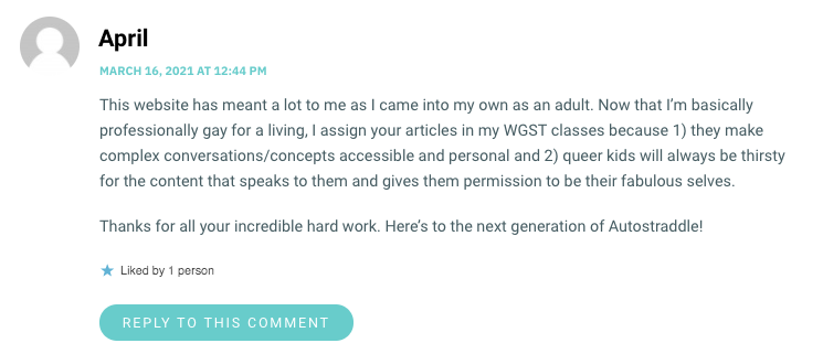 This website has meant a lot to me as I came into my own as an adult. Now that I’m basically professionally gay for a living, I assign your articles in my WGST classes because 1) they make complex conversations/concepts accessible and personal and 2) queer kids will always be thirsty for the content that speaks to them and gives them permission to be their fabulous selves. Thanks for all your incredible hard work. Here’s to the next generation of Autostraddle!