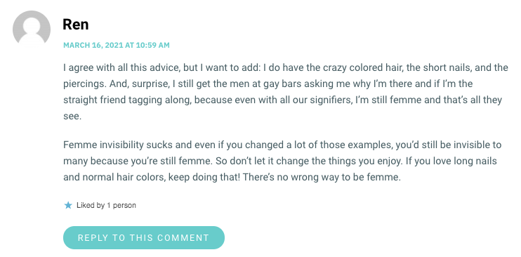 I agree with all this advice, but I want to add: I do have the crazy colored hair, the short nails, and the piercings. And, surprise, I still get the men at gay bars asking me why I’m there and if I’m the straight friend tagging along, because even with all our signifiers, I’m still femme and that’s all they see. Femme invisibility sucks and even if you changed a lot of those examples, you’d still be invisible to many because you’re still femme. So don’t let it change the things you enjoy. If you love long nails and normal hair colors, keep doing that! There’s no wrong way to be femme.