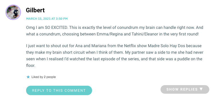 Omg I am SO EXCITED. This is exactly the level of conundrum my brain can handle right now. And what a conundrum, choosing between Emma/Regina and Tahini/Eleanor in the very first round! I just want to shout out for Ana and Mariana from the Netflix show Madre Solo Hay Dos because they make my brain short circuit when I think of them. My partner saw a side to me she had never seen when I realised I’d watched the last episode of the series, and that side was a puddle on the floor.