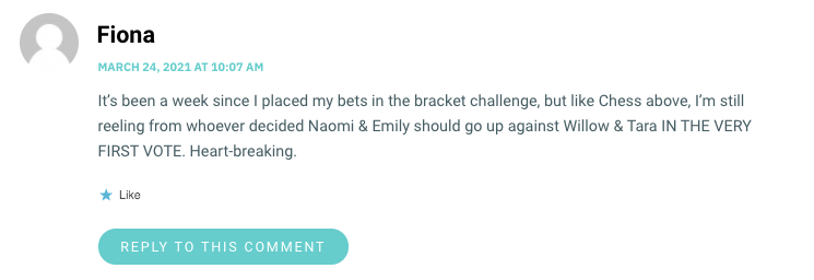 It’s been a week since I placed my bets in the bracket challenge, but like Chess above, I’m still reeling from whoever decided Naomi & Emily should go up against Willow & Tara IN THE VERY FIRST VOTE. Heart-breaking.