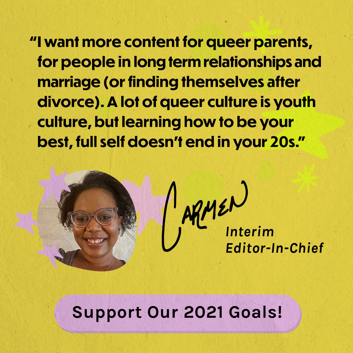 I want more content for queer parents, for people in long term relationships and marriage (or finding themselves after divorce). A lot of queer culture is youth culture, but learning how to be your best, full self doesn't end in your 20's. - by Carmen, Interim Editor-in-Chief. Support Our 2021 Goals!
