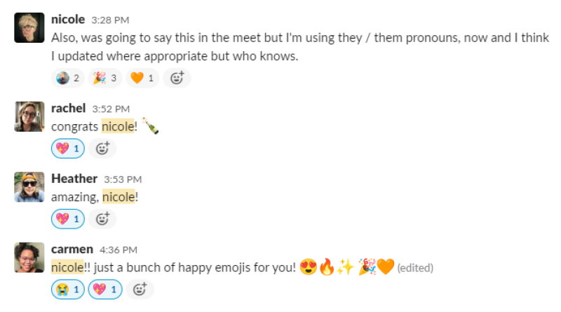 A screenshot of a Slack conversation that goes as folllowing: Nicole: "Also, was going to say this in the meet but I'm using they / them pronouns, now and I think I updated where appropriate but who knows. rachel: "congrats, Nicole!" Heather: "amazing, nicole!" carmen: "nicole!! just a bunch of happy emojis for you!" followed by heart eyes, fire, sparkles, ta-da, and an orange heart