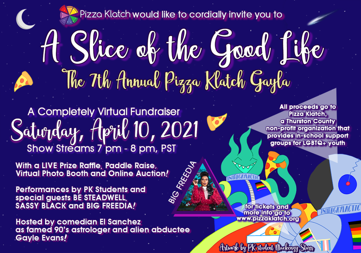 Pizza Klatch would like to cordially invite you to A Slice of the Good Life: The 7th Annual Pizza Klatch Gayla. A completely virtual fundraiser. Saturday, April 10th 2021. Show Streams 7pm too 8pm PST. With a Live Prize Raffle, Paddle Raise, Virtual Photo Booth and Online Auction. Performances by PK Students and special guests BE STEADWELL, SASSY BLACK and BIG FREEDIA! Hosted by comedian El Sanchez as famed 90’s astrologer and alien abductee Gayle Evas! ALL PROCEEDS GO TO PIZZA KLATCH, a Thurston County non-profit organization that provides in-school support groups for LGBTQ+ youth. For tickets and more info go to pizzaklatch.org. Artwork by PK student Kackenzy Starr. 