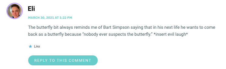 The butterfly bit always reminds me of Bart Simpson saying that in his next life he wants to come back as a butterfly because “nobody ever suspects the butterfly.