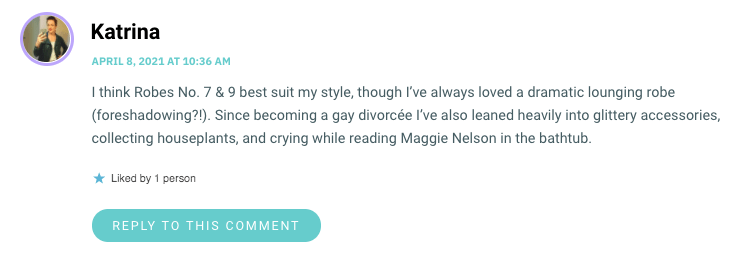 I think Robes No. 7 & 9 best suit my style, though I’ve always loved a dramatic lounging robe (foreshadowing?!). Since becoming a gay divorcée I’ve also leaned heavily into glittery accessories, collecting houseplants, and crying while reading Maggie Nelson in the bathtub.