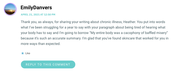 Thank you, as always, for sharing your writing about chronic illness, Heather. You put into words what I’ve been struggling for a year to say with your paragraph about being tired of hearing what your body has to say and I’m going to borrow “My entire body was a cacophony of baffled misery