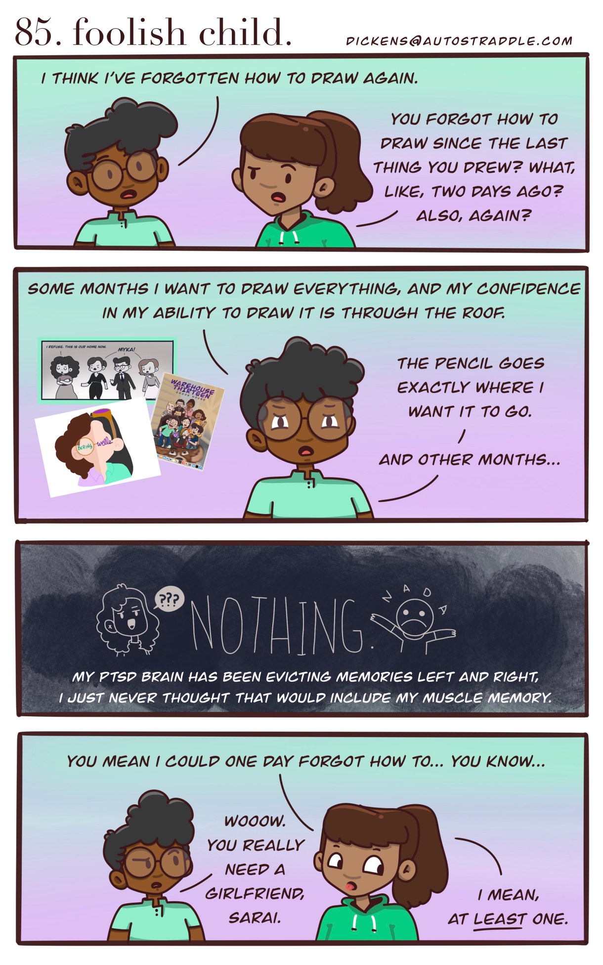 Dickens is talking with their friend about how difficult it is to draw lately, "Some months I want to draw everything, and my confidence in my ability to draw it is through the roof. The pencil goes exactly where I want it to go. And other months…" The screen goes to black as they finish, "my PTSD brain has been evicting memories left and right, I just never thought that would include my muscle memory." Their friend cuts in, "You mean I could forgot how to.. you know..." Dickens rolls their eyes, "Wow, you really need a girlfriend, Sarai." And Sarai responds, "I mean, at LEAST one."