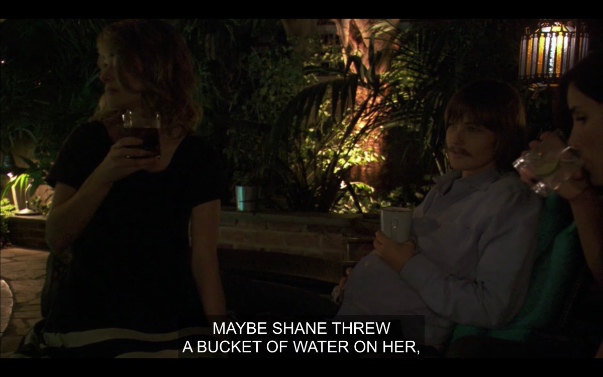 In the backyard everyone having drinks and Max saying "maybe shane threw a bucket of water on her" regarding Jenny