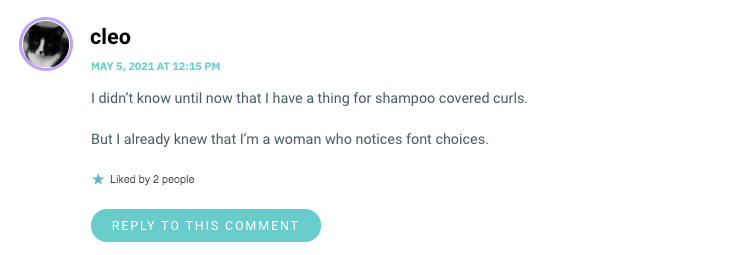I didn’t know until now that I have a thing for shampoo covered curls. But I already knew that I’m a woman who notices font choices.